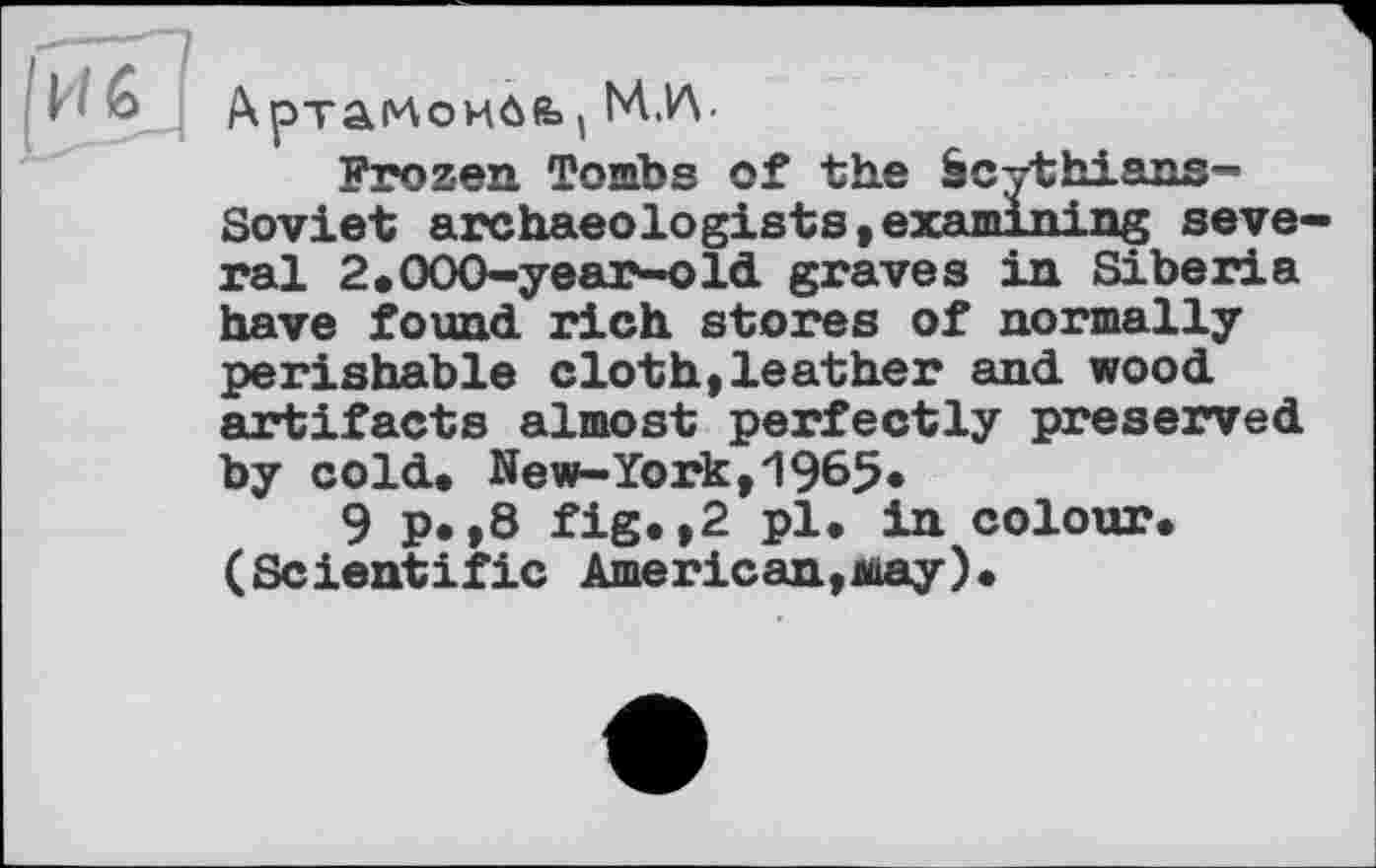 ﻿|иЗ
Артаглоибй», M.W
Frozen Tombs of the Scythians-Soviet archaeologists,examining seve ral 2.000-year-old graves in Siberia have found rich stores of normally perishable cloth,leather and wood artifacts almost perfectly preserved by cold. New-York,1965*
9 p.,8 fig.,2 pl. in colour. (Scientific American,may).